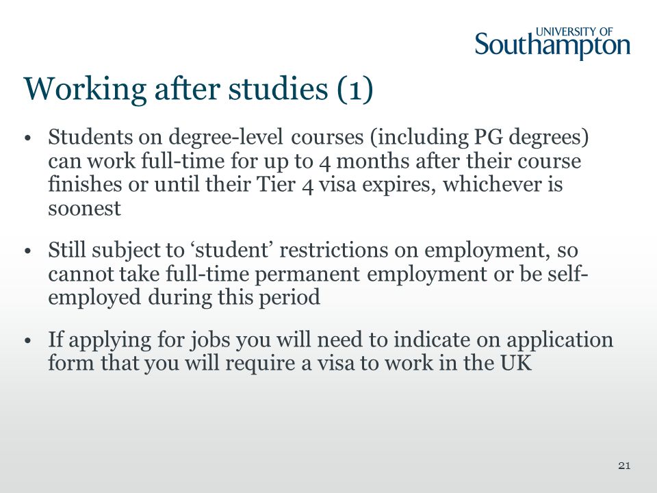 21 Working after studies (1) Students on degree-level courses (including PG degrees) can work full-time for up to 4 months after their course finishes or until their Tier 4 visa expires, whichever is soonest Still subject to ‘student’ restrictions on employment, so cannot take full-time permanent employment or be self- employed during this period If applying for jobs you will need to indicate on application form that you will require a visa to work in the UK