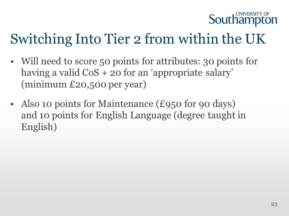 Switching Into Tier 2 from within the UK Will need to score 50 points for attributes: 30 points for having a valid CoS + 20 for an ‘appropriate salary’ (minimum £20,500 per year) Also 10 points for Maintenance (£950 for 90 days) and 10 points for English Language (degree taught in English) 23