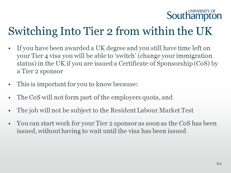 Switching Into Tier 2 from within the UK If you have been awarded a UK degree and you still have time left on your Tier 4 visa you will be able to ‘switch’ (change your immigration status) in the UK if you are issued a Certificate of Sponsorship (CoS) by a Tier 2 sponsor This is important for you to know because: The CoS will not form part of the employers quota, and The job will not be subject to the Resident Labour Market Test You can start work for your Tier 2 sponsor as soon as the CoS has been issued, without having to wait until the visa has been issued 24