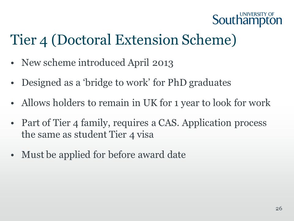 Tier 4 (Doctoral Extension Scheme) New scheme introduced April 2013 Designed as a ‘bridge to work’ for PhD graduates Allows holders to remain in UK for 1 year to look for work Part of Tier 4 family, requires a CAS.