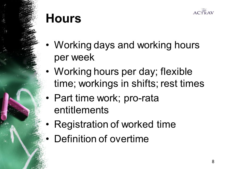 8 Hours Working days and working hours per week Working hours per day; flexible time; workings in shifts; rest times Part time work; pro-rata entitlements Registration of worked time Definition of overtime