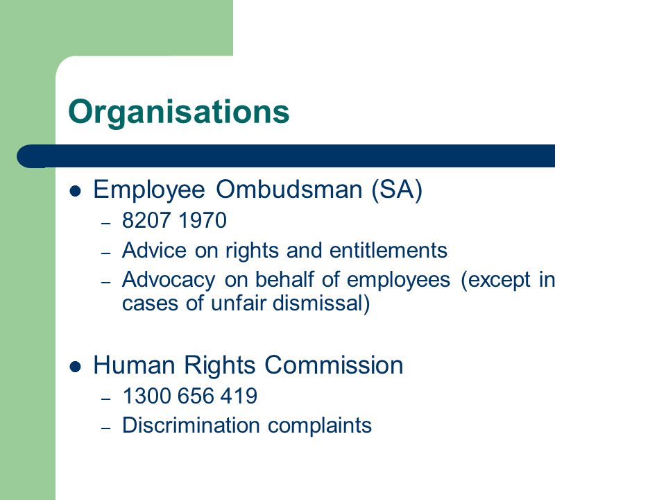 Organisations Employee Ombudsman (SA) – – Advice on rights and entitlements – Advocacy on behalf of employees (except in cases of unfair dismissal) Human Rights Commission – – Discrimination complaints