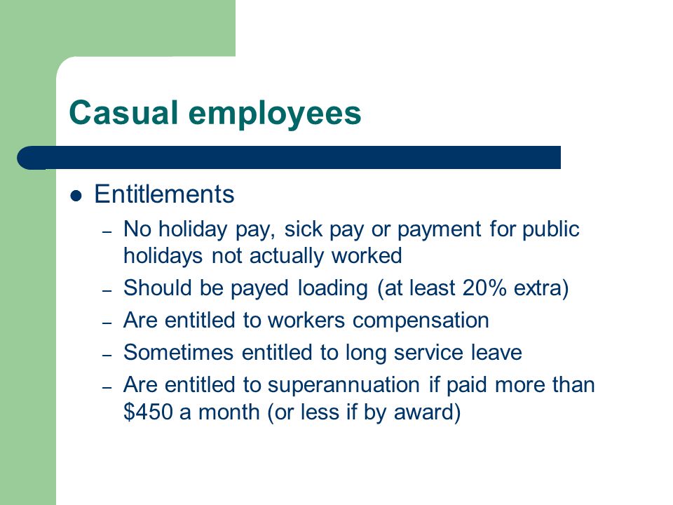Casual employees Entitlements – No holiday pay, sick pay or payment for public holidays not actually worked – Should be payed loading (at least 20% extra) – Are entitled to workers compensation – Sometimes entitled to long service leave – Are entitled to superannuation if paid more than $450 a month (or less if by award)