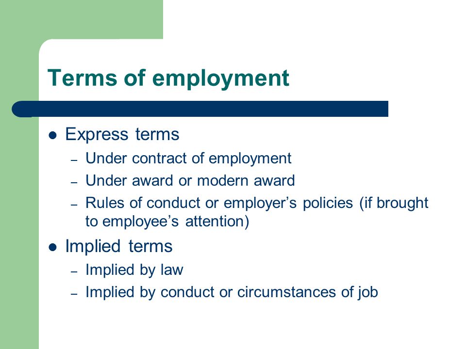 Terms of employment Express terms – Under contract of employment – Under award or modern award – Rules of conduct or employer’s policies (if brought to employee’s attention) Implied terms – Implied by law – Implied by conduct or circumstances of job