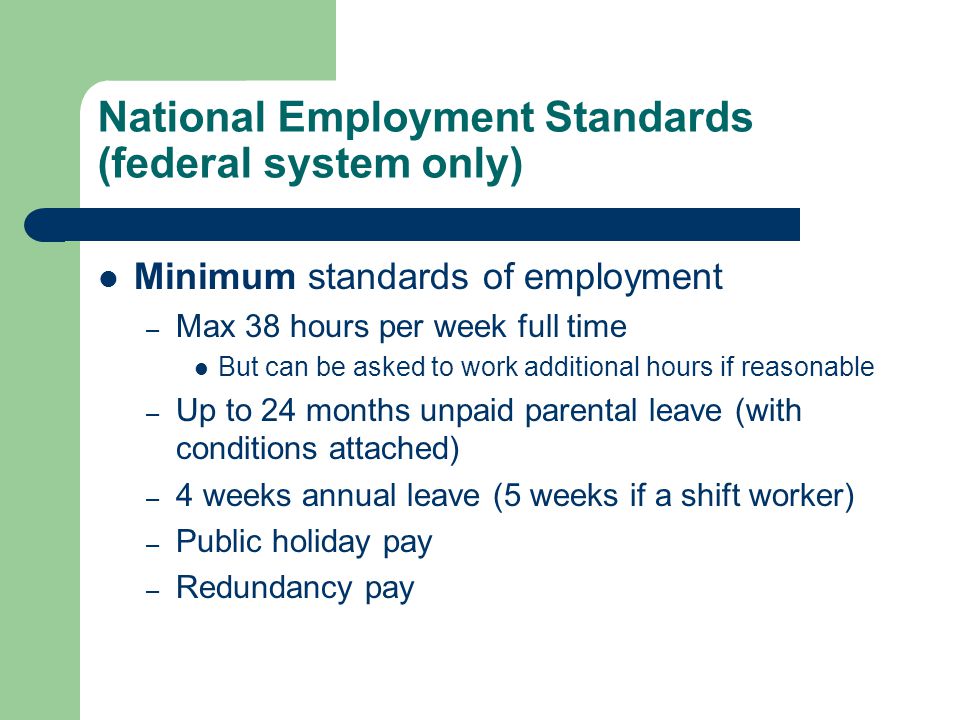 National Employment Standards (federal system only) Minimum standards of employment – Max 38 hours per week full time But can be asked to work additional hours if reasonable – Up to 24 months unpaid parental leave (with conditions attached) – 4 weeks annual leave (5 weeks if a shift worker) – Public holiday pay – Redundancy pay