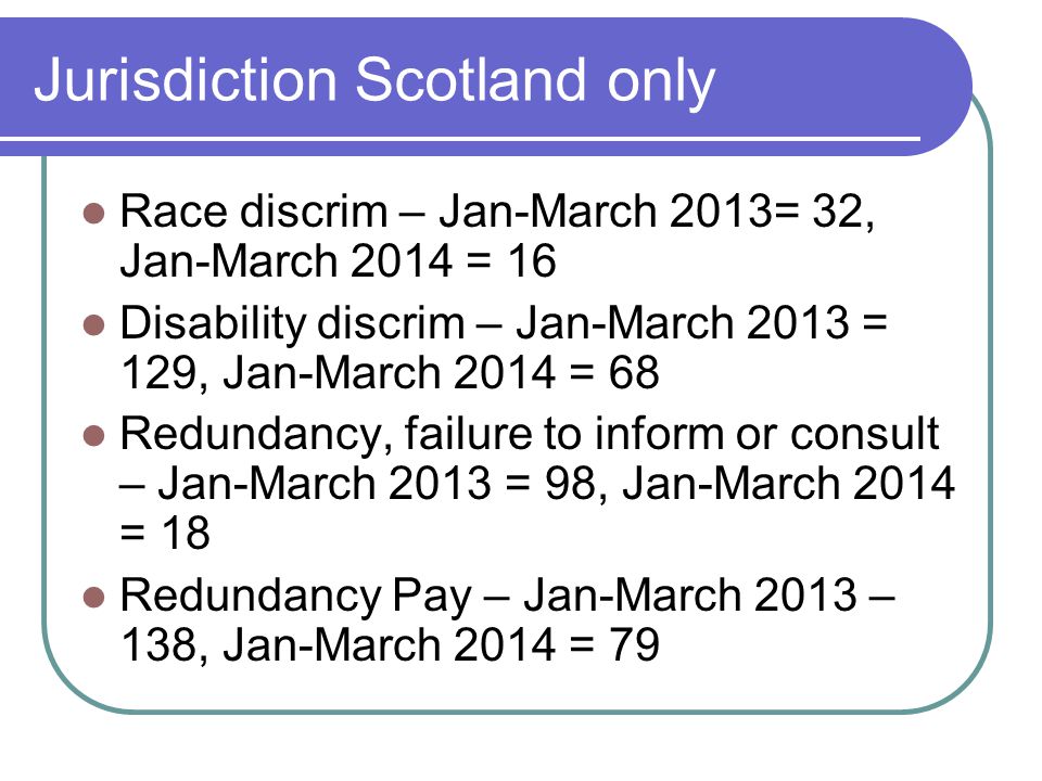 Jurisdiction Scotland only Race discrim – Jan-March 2013= 32, Jan-March 2014 = 16 Disability discrim – Jan-March 2013 = 129, Jan-March 2014 = 68 Redundancy, failure to inform or consult – Jan-March 2013 = 98, Jan-March 2014 = 18 Redundancy Pay – Jan-March 2013 – 138, Jan-March 2014 = 79