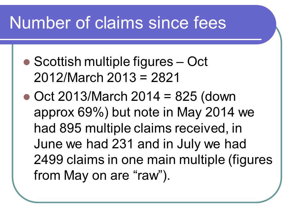 Number of claims since fees Scottish multiple figures – Oct 2012/March 2013 = 2821 Oct 2013/March 2014 = 825 (down approx 69%) but note in May 2014 we had 895 multiple claims received, in June we had 231 and in July we had 2499 claims in one main multiple (figures from May on are raw ).