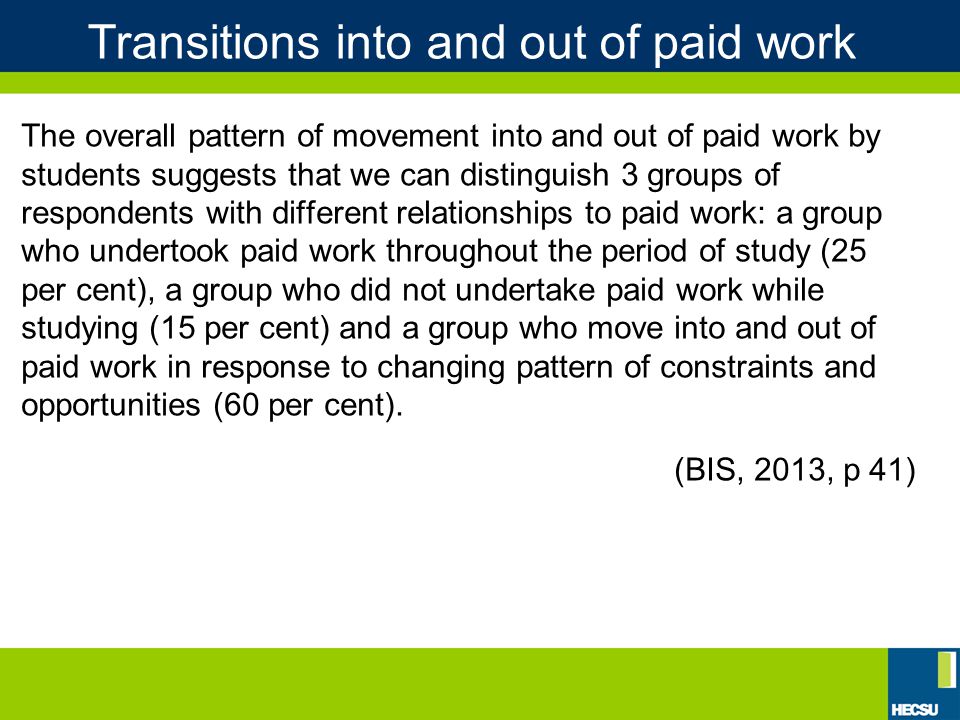 Transitions into and out of paid work The overall pattern of movement into and out of paid work by students suggests that we can distinguish 3 groups of respondents with different relationships to paid work: a group who undertook paid work throughout the period of study (25 per cent), a group who did not undertake paid work while studying (15 per cent) and a group who move into and out of paid work in response to changing pattern of constraints and opportunities (60 per cent).
