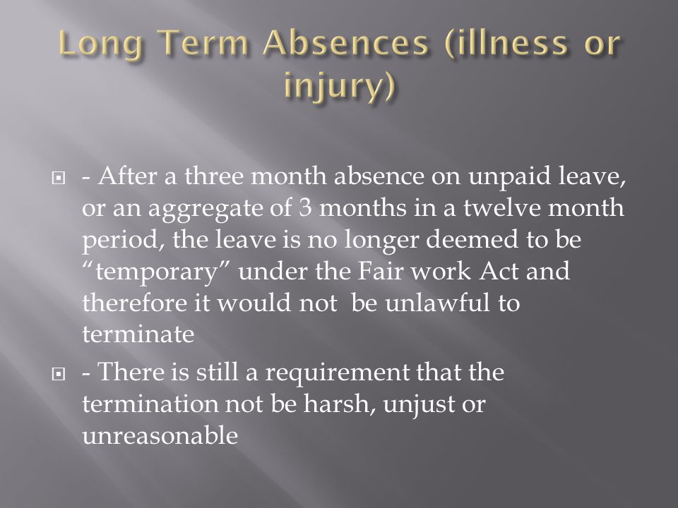  - After a three month absence on unpaid leave, or an aggregate of 3 months in a twelve month period, the leave is no longer deemed to be temporary under the Fair work Act and therefore it would not be unlawful to terminate  - There is still a requirement that the termination not be harsh, unjust or unreasonable