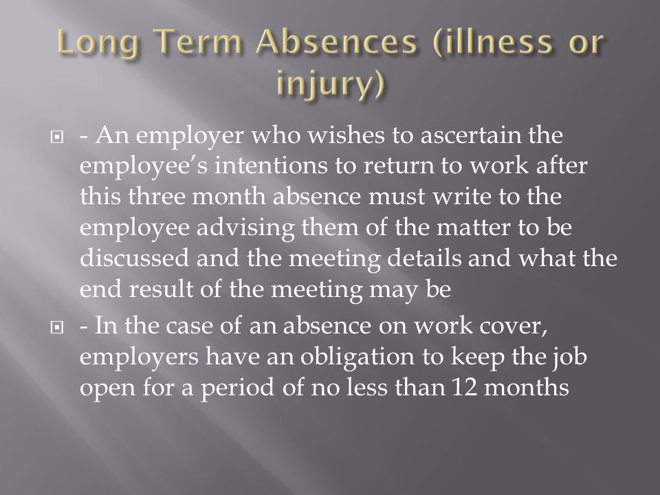  - An employer who wishes to ascertain the employee’s intentions to return to work after this three month absence must write to the employee advising them of the matter to be discussed and the meeting details and what the end result of the meeting may be  - In the case of an absence on work cover, employers have an obligation to keep the job open for a period of no less than 12 months