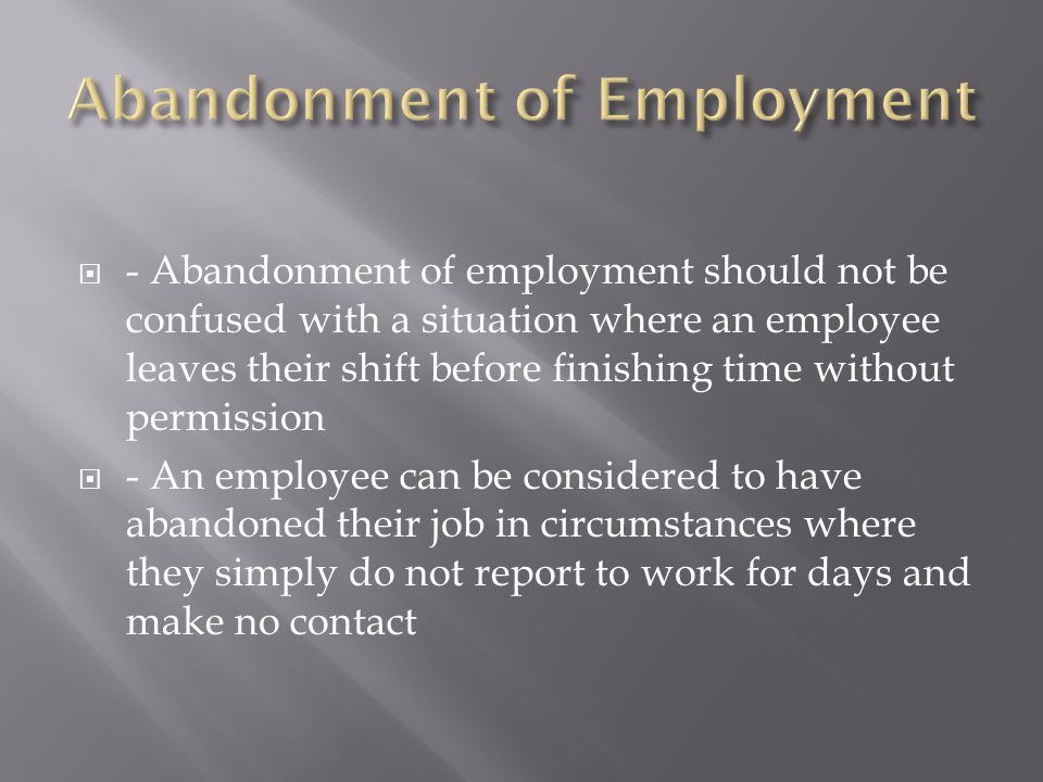  - Abandonment of employment should not be confused with a situation where an employee leaves their shift before finishing time without permission  - An employee can be considered to have abandoned their job in circumstances where they simply do not report to work for days and make no contact