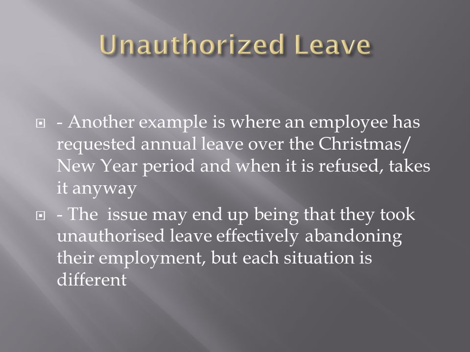 - Another example is where an employee has requested annual leave over the Christmas/ New Year period and when it is refused, takes it anyway  - The issue may end up being that they took unauthorised leave effectively abandoning their employment, but each situation is different
