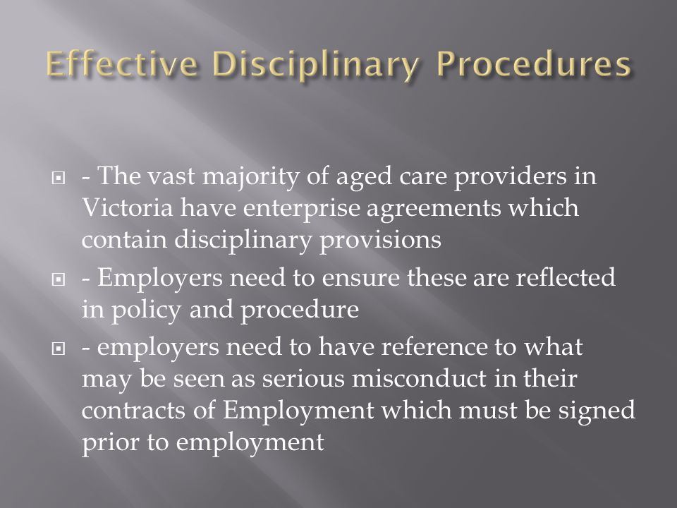  - The vast majority of aged care providers in Victoria have enterprise agreements which contain disciplinary provisions  - Employers need to ensure these are reflected in policy and procedure  - employers need to have reference to what may be seen as serious misconduct in their contracts of Employment which must be signed prior to employment