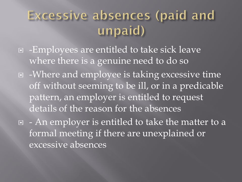  -Employees are entitled to take sick leave where there is a genuine need to do so  -Where and employee is taking excessive time off without seeming to be ill, or in a predicable pattern, an employer is entitled to request details of the reason for the absences  - An employer is entitled to take the matter to a formal meeting if there are unexplained or excessive absences