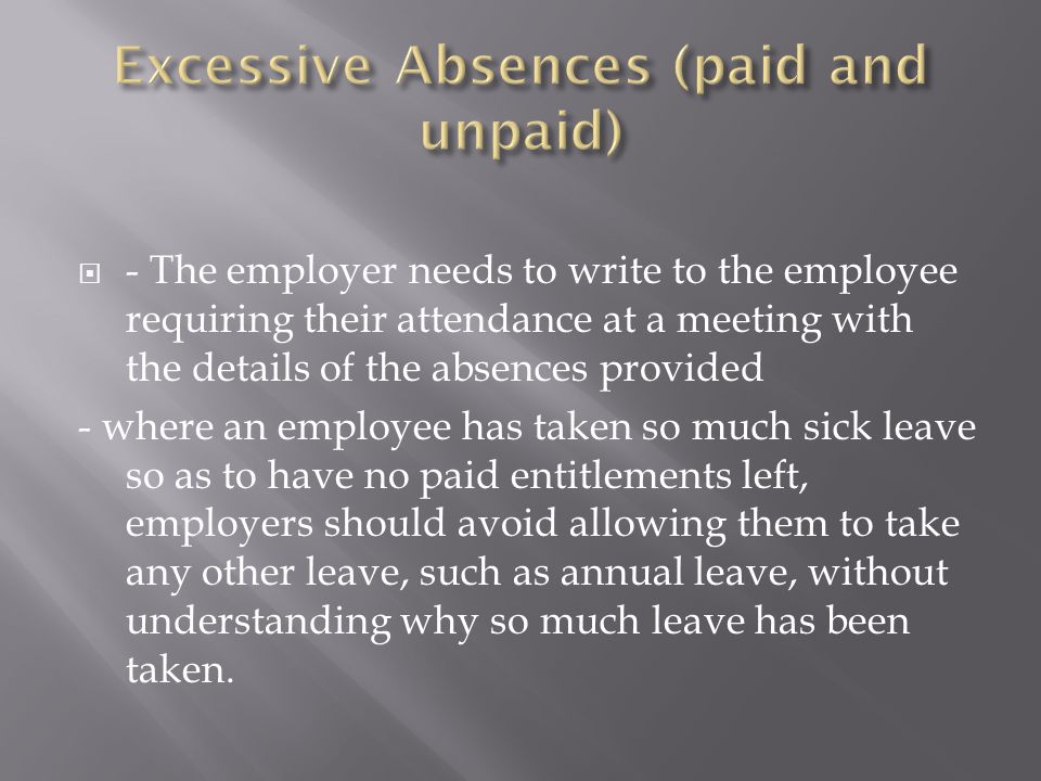  - The employer needs to write to the employee requiring their attendance at a meeting with the details of the absences provided - where an employee has taken so much sick leave so as to have no paid entitlements left, employers should avoid allowing them to take any other leave, such as annual leave, without understanding why so much leave has been taken.