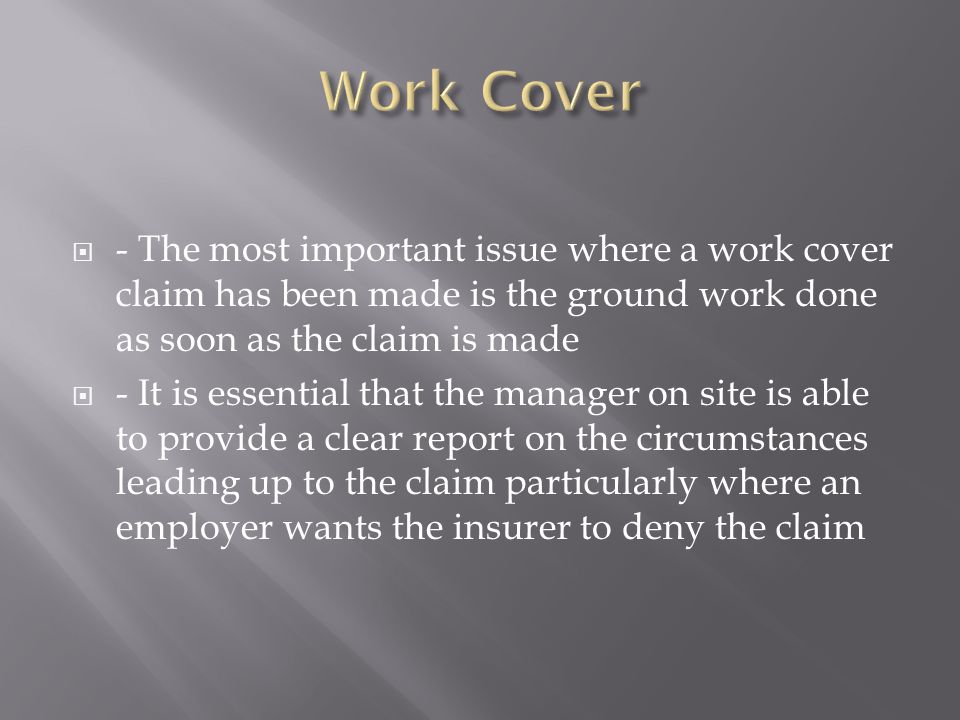  - The most important issue where a work cover claim has been made is the ground work done as soon as the claim is made  - It is essential that the manager on site is able to provide a clear report on the circumstances leading up to the claim particularly where an employer wants the insurer to deny the claim