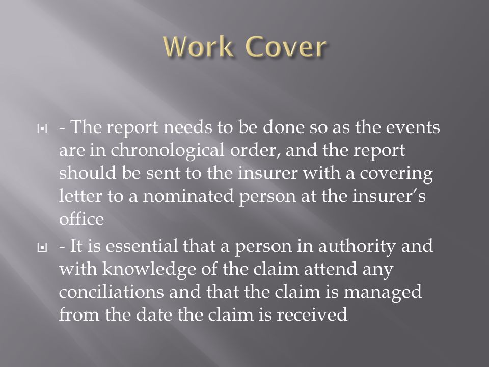  - The report needs to be done so as the events are in chronological order, and the report should be sent to the insurer with a covering letter to a nominated person at the insurer’s office  - It is essential that a person in authority and with knowledge of the claim attend any conciliations and that the claim is managed from the date the claim is received