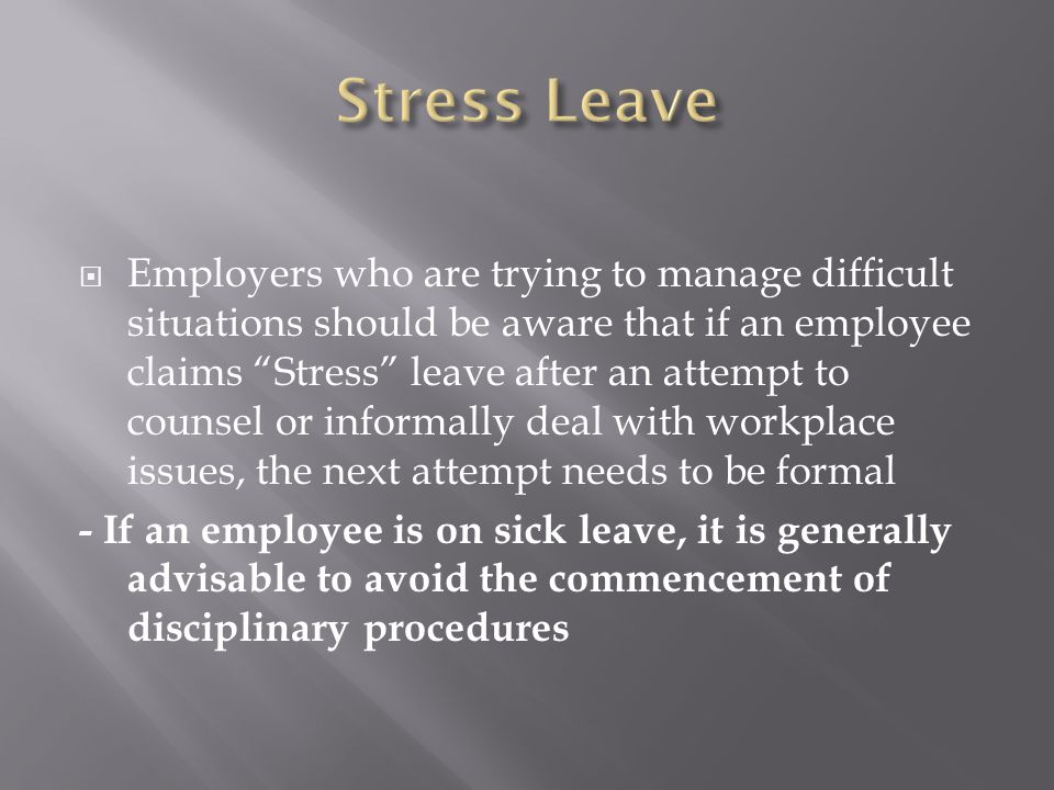  Employers who are trying to manage difficult situations should be aware that if an employee claims Stress leave after an attempt to counsel or informally deal with workplace issues, the next attempt needs to be formal - If an employee is on sick leave, it is generally advisable to avoid the commencement of disciplinary procedures