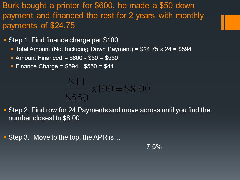 Burk bought a printer for $600, he made a $50 down payment and financed the rest for 2 years with monthly payments of $24.75  Step 1: Find finance charge per $100  Total Amount (Not Including Down Payment) = $24.75 x 24 = $594  Amount Financed = $600 - $50 = $550  Finance Charge = $594 - $550 = $44  Step 2: Find row for 24 Payments and move across until you find the number closest to $8.00  Step 3: Move to the top, the APR is… 7.5%