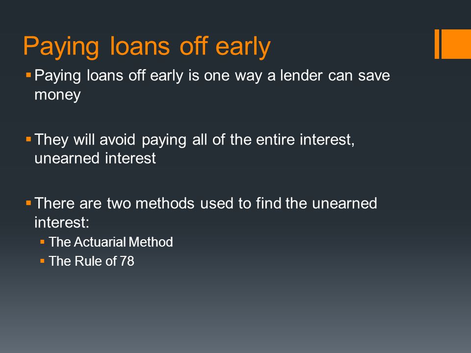 Paying loans off early  Paying loans off early is one way a lender can save money  They will avoid paying all of the entire interest, unearned interest  There are two methods used to find the unearned interest:  The Actuarial Method  The Rule of 78