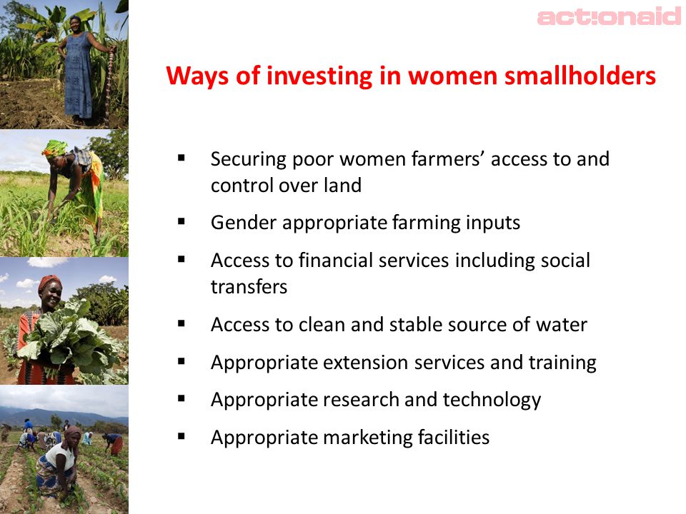 Ways of investing in women smallholders  Securing poor women farmers’ access to and control over land  Gender appropriate farming inputs  Access to financial services including social transfers  Access to clean and stable source of water  Appropriate extension services and training  Appropriate research and technology  Appropriate marketing facilities