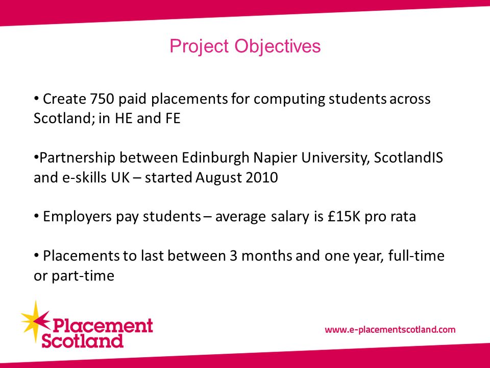 Project Objectives Create 750 paid placements for computing students across Scotland; in HE and FE Partnership between Edinburgh Napier University, ScotlandIS and e-skills UK – started August 2010 Employers pay students – average salary is £15K pro rata Placements to last between 3 months and one year, full-time or part-time