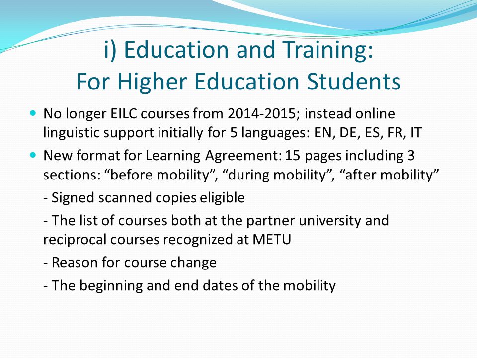 i) Education and Training: For Higher Education Students No longer EILC courses from ; instead online linguistic support initially for 5 languages: EN, DE, ES, FR, IT New format for Learning Agreement: 15 pages including 3 sections: before mobility , during mobility , after mobility - Signed scanned copies eligible - The list of courses both at the partner university and reciprocal courses recognized at METU - Reason for course change - The beginning and end dates of the mobility