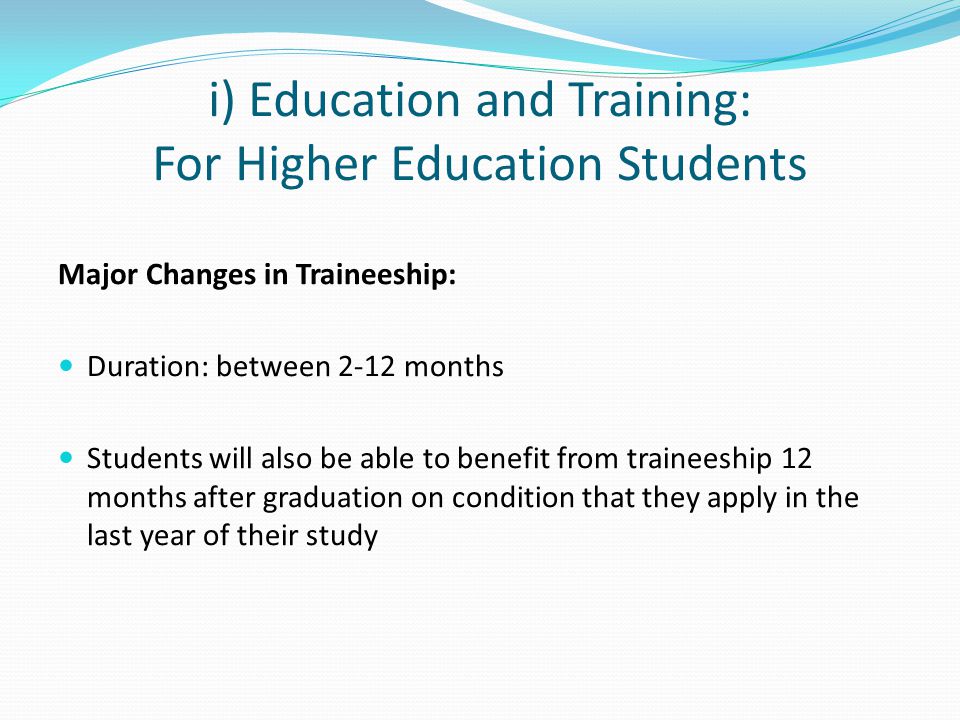 i) Education and Training: For Higher Education Students Major Changes in Traineeship: Duration: between 2-12 months Students will also be able to benefit from traineeship 12 months after graduation on condition that they apply in the last year of their study