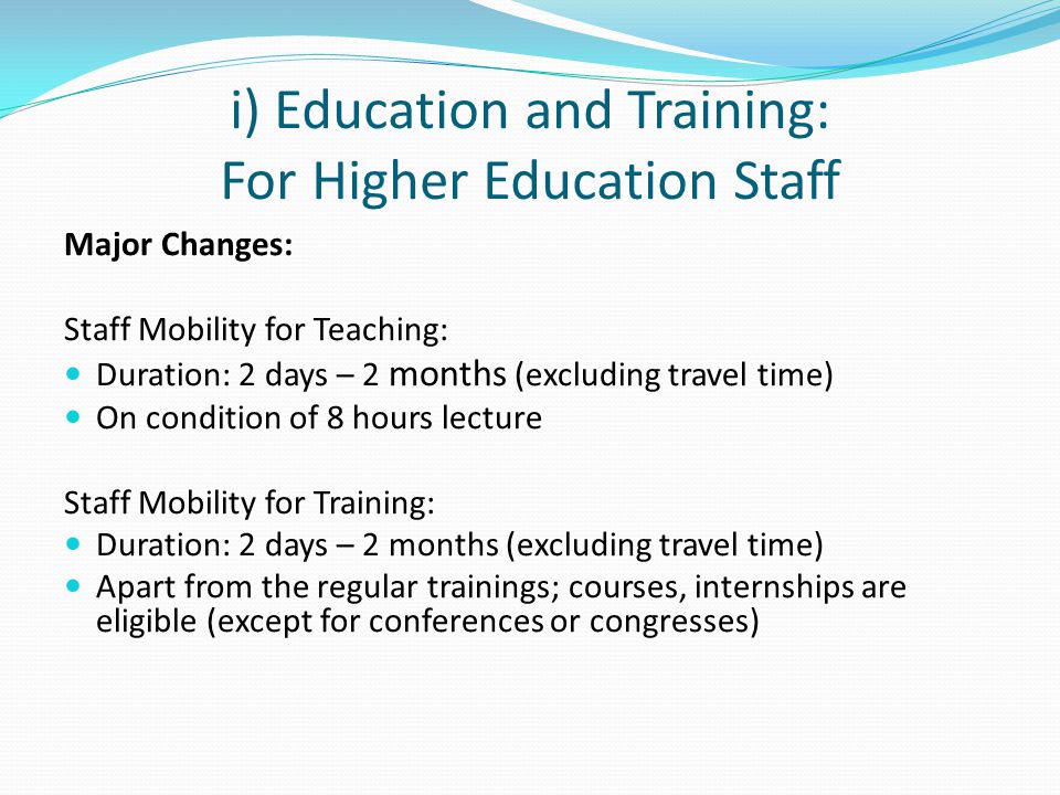 i) Education and Training: For Higher Education Staff Major Changes: Staff Mobility for Teaching: Duration: 2 days – 2 months (excluding travel time) On condition of 8 hours lecture Staff Mobility for Training: Duration: 2 days – 2 months (excluding travel time) Apart from the regular trainings; courses, internships are eligible (except for conferences or congresses)