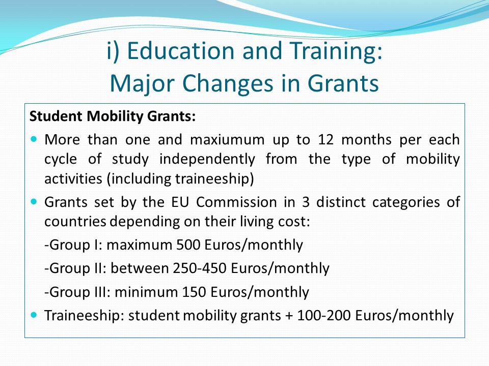 i) Education and Training: Major Changes in Grants Student Mobility Grants: More than one and maxiumum up to 12 months per each cycle of study independently from the type of mobility activities (including traineeship) Grants set by the EU Commission in 3 distinct categories of countries depending on their living cost: -Group I: maximum 500 Euros/monthly -Group II: between Euros/monthly -Group III: minimum 150 Euros/monthly Traineeship: student mobility grants Euros/monthly