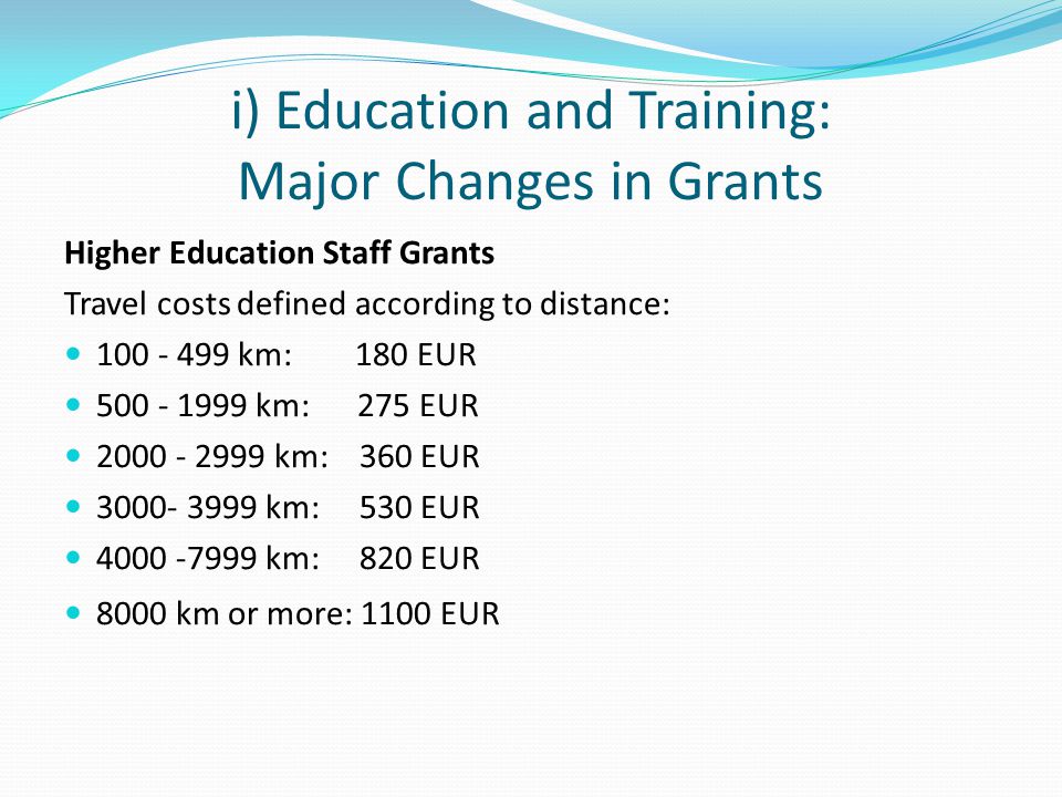 i) Education and Training: Major Changes in Grants Higher Education Staff Grants Travel costs defined according to distance: km: 180 EUR km: 275 EUR km: 360 EUR km: 530 EUR km: 820 EUR 8000 km or more: 1100 EUR