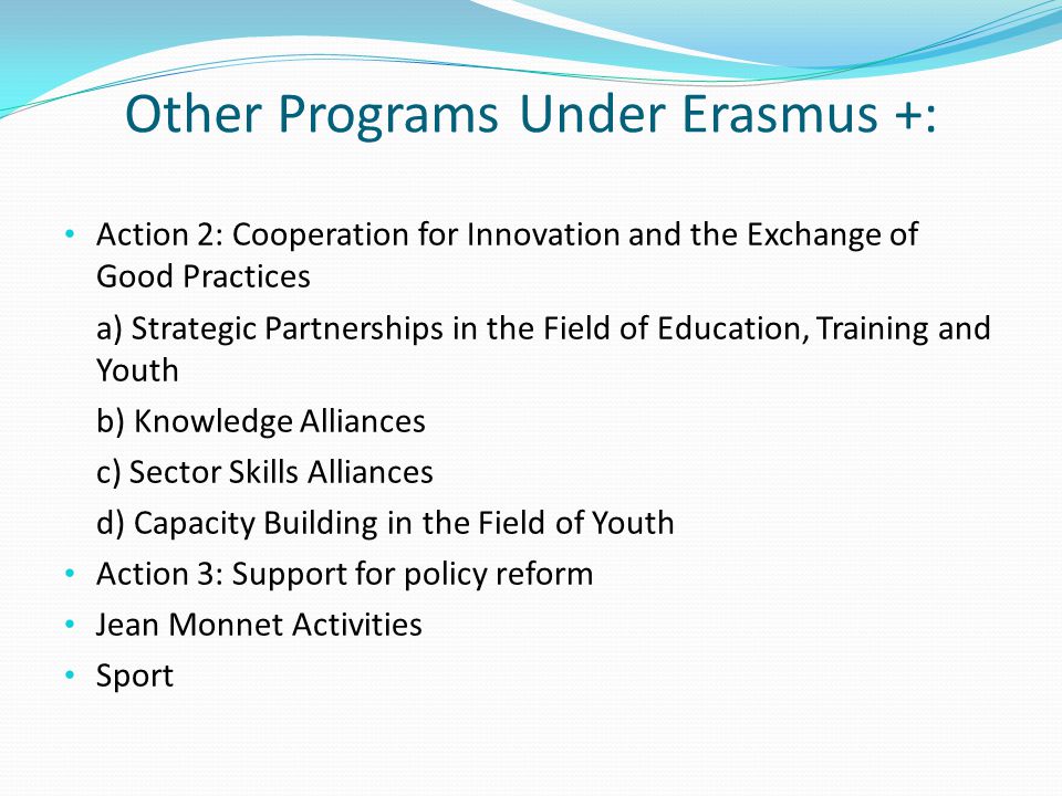 Other Programs Under Erasmus +: Action 2: Cooperation for Innovation and the Exchange of Good Practices a) Strategic Partnerships in the Field of Education, Training and Youth b) Knowledge Alliances c) Sector Skills Alliances d) Capacity Building in the Field of Youth Action 3: Support for policy reform Jean Monnet Activities Sport