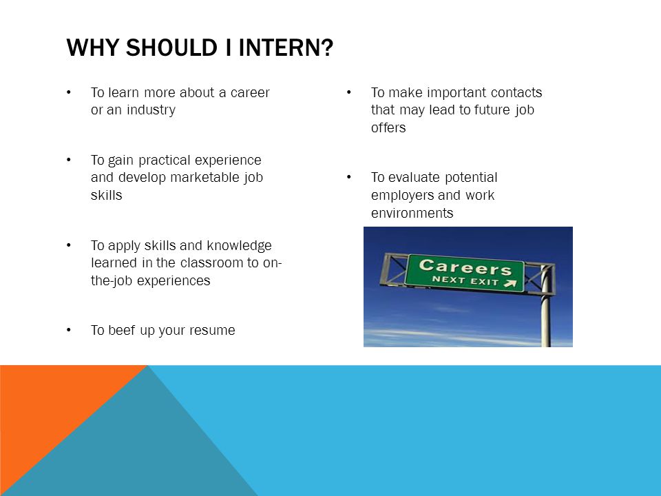 To learn more about a career or an industry To gain practical experience and develop marketable job skills To apply skills and knowledge learned in the classroom to on- the-job experiences To beef up your resume To make important contacts that may lead to future job offers To evaluate potential employers and work environments WHY SHOULD I INTERN