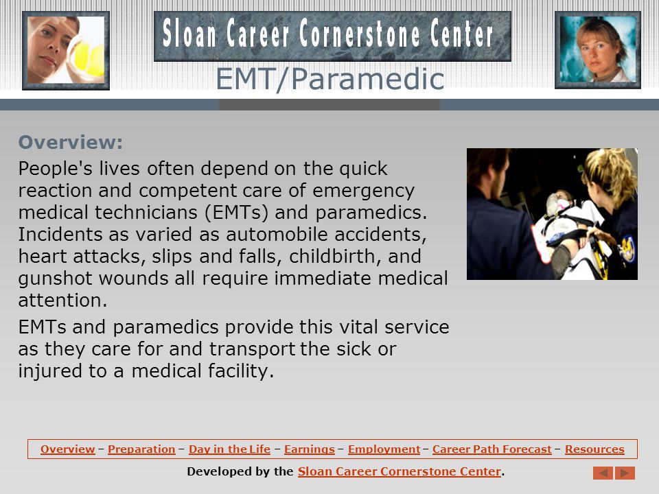 OverviewOverview – Preparation – Day in the Life – Earnings – Employment – Career Path Forecast – ResourcesPreparationDay in the LifeEarningsEmploymentCareer Path ForecastResources Developed by the Sloan Career Cornerstone Center.Sloan Career Cornerstone Center EMT/Paramedic