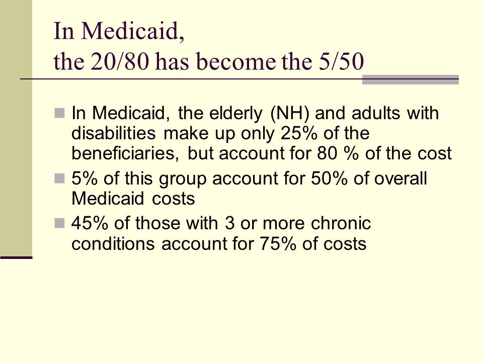 In Medicaid, the 20/80 has become the 5/50 In Medicaid, the elderly (NH) and adults with disabilities make up only 25% of the beneficiaries, but account for 80 % of the cost 5% of this group account for 50% of overall Medicaid costs 45% of those with 3 or more chronic conditions account for 75% of costs