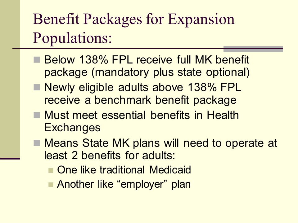 Benefit Packages for Expansion Populations: Below 138% FPL receive full MK benefit package (mandatory plus state optional) Newly eligible adults above 138% FPL receive a benchmark benefit package Must meet essential benefits in Health Exchanges Means State MK plans will need to operate at least 2 benefits for adults: One like traditional Medicaid Another like employer plan