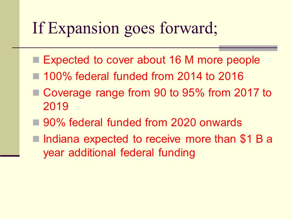 If Expansion goes forward; Expected to cover about 16 M more people 100% federal funded from 2014 to 2016 Coverage range from 90 to 95% from 2017 to % federal funded from 2020 onwards Indiana expected to receive more than $1 B a year additional federal funding