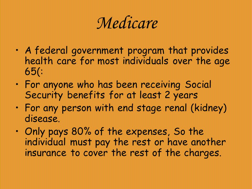 Medicare A federal government program that provides health care for most individuals over the age 65(: For anyone who has been receiving Social Security benefits for at least 2 years For any person with end stage renal (kidney) disease.