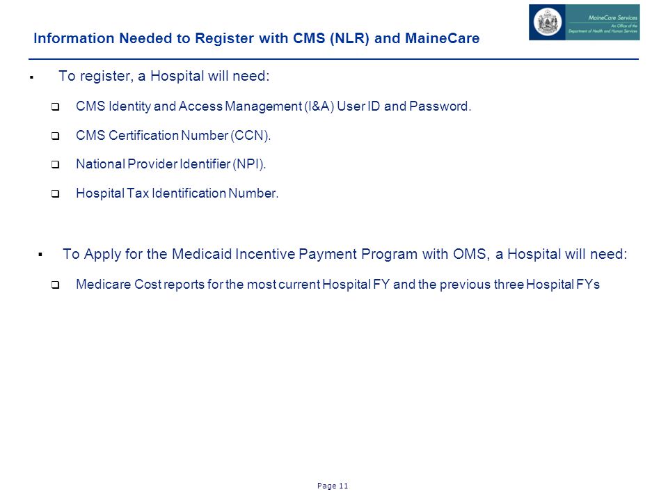 Page 11 Information Needed to Register with CMS (NLR) and MaineCare  To register, a Hospital will need:  CMS Identity and Access Management (I&A) User ID and Password.