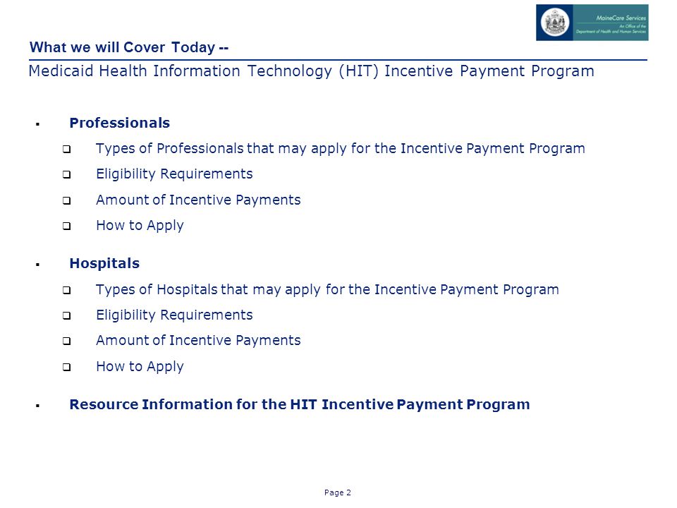 Page 2 What we will Cover Today -- Medicaid Health Information Technology (HIT) Incentive Payment Program  Professionals  Types of Professionals that may apply for the Incentive Payment Program  Eligibility Requirements  Amount of Incentive Payments  How to Apply  Hospitals  Types of Hospitals that may apply for the Incentive Payment Program  Eligibility Requirements  Amount of Incentive Payments  How to Apply  Resource Information for the HIT Incentive Payment Program