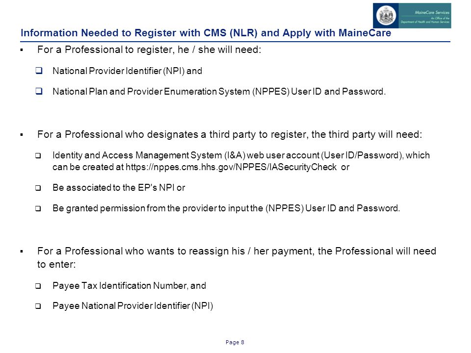 Page 8 Information Needed to Register with CMS (NLR) and Apply with MaineCare  For a Professional to register, he / she will need:  National Provider Identifier (NPI) and  National Plan and Provider Enumeration System (NPPES) User ID and Password.