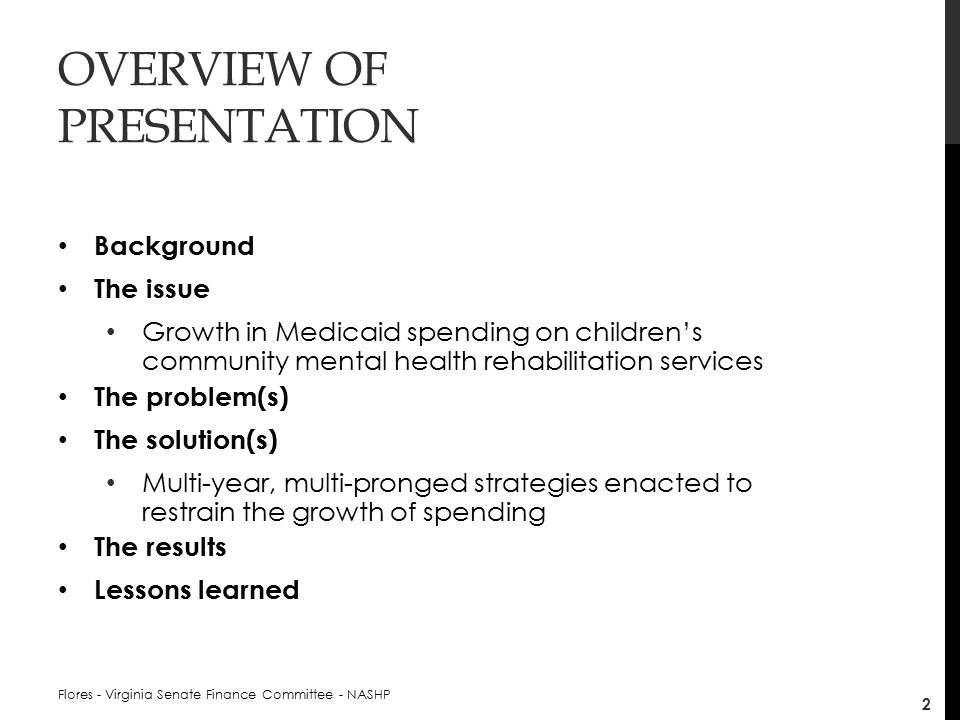 OVERVIEW OF PRESENTATION Background The issue Growth in Medicaid spending on children’s community mental health rehabilitation services The problem(s) The solution(s) Multi-year, multi-pronged strategies enacted to restrain the growth of spending The results Lessons learned Flores - Virginia Senate Finance Committee - NASHP 2