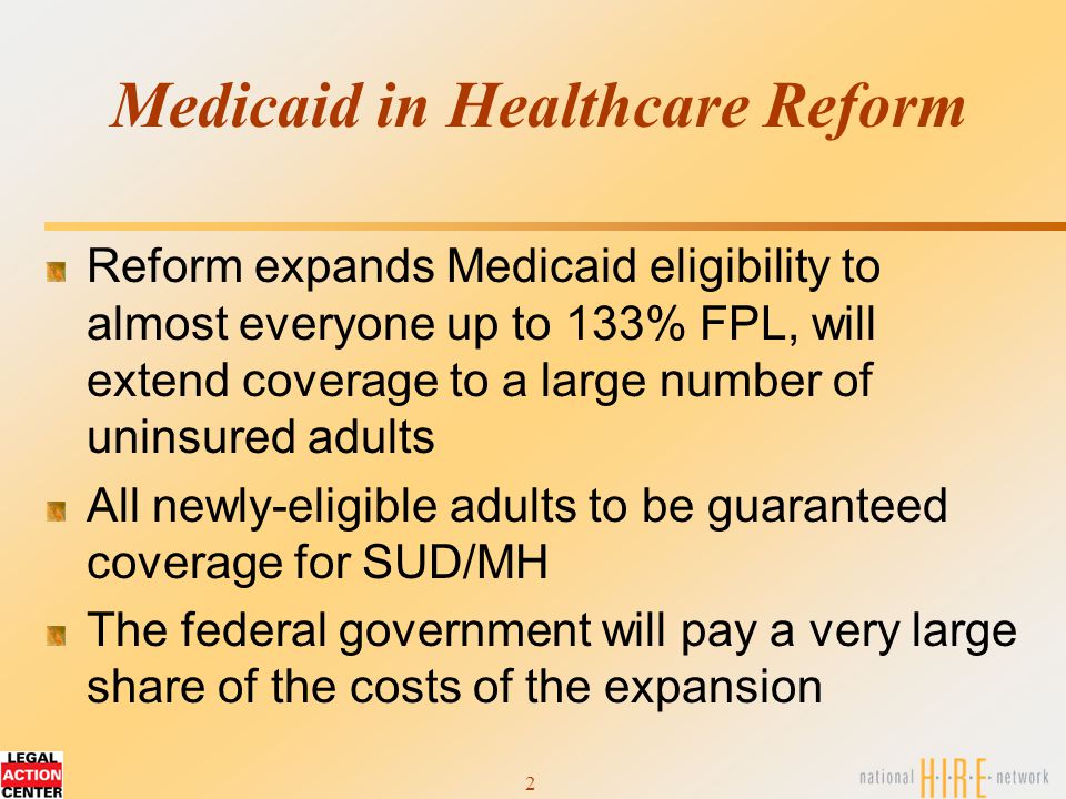 2 Medicaid in Healthcare Reform Reform expands Medicaid eligibility to almost everyone up to 133% FPL, will extend coverage to a large number of uninsured adults All newly-eligible adults to be guaranteed coverage for SUD/MH The federal government will pay a very large share of the costs of the expansion