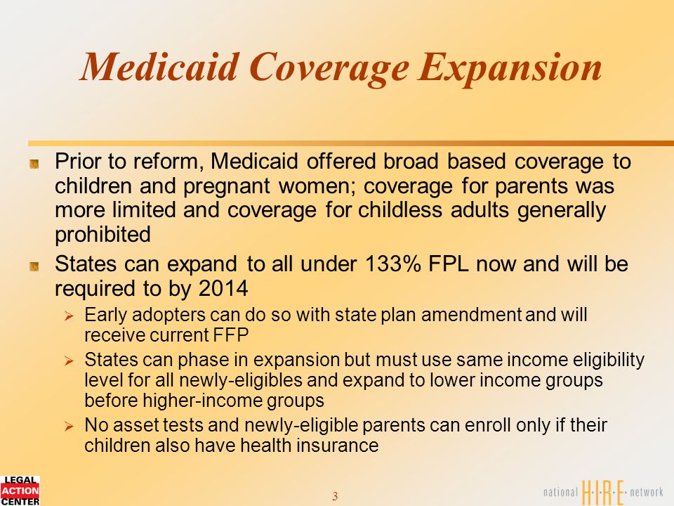3 Medicaid Coverage Expansion Prior to reform, Medicaid offered broad based coverage to children and pregnant women; coverage for parents was more limited and coverage for childless adults generally prohibited States can expand to all under 133% FPL now and will be required to by 2014  Early adopters can do so with state plan amendment and will receive current FFP  States can phase in expansion but must use same income eligibility level for all newly-eligibles and expand to lower income groups before higher-income groups  No asset tests and newly-eligible parents can enroll only if their children also have health insurance