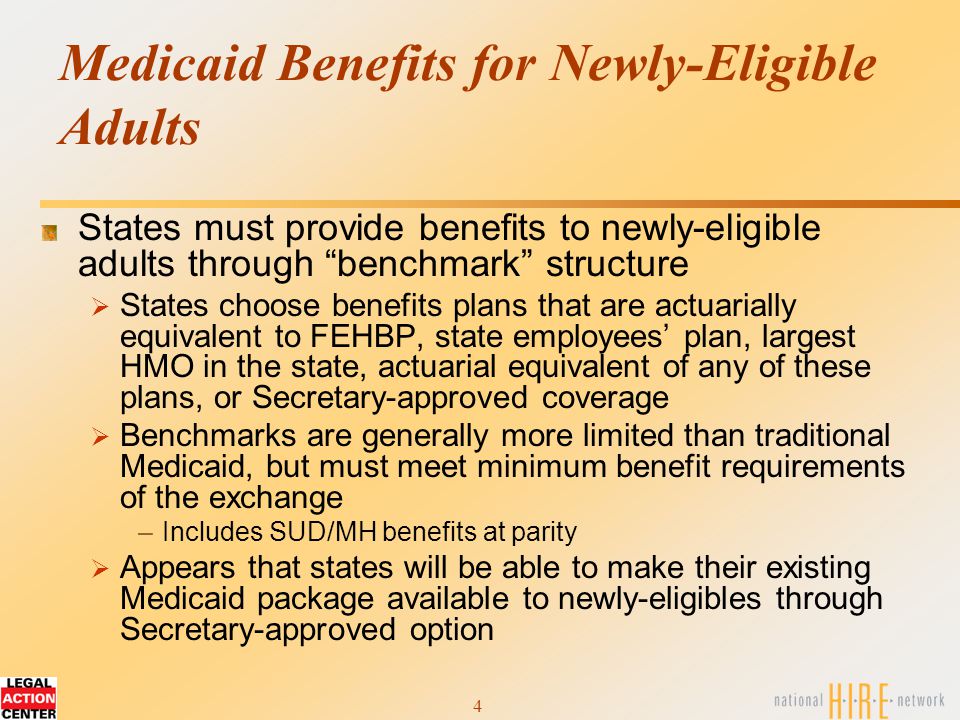 4 Medicaid Benefits for Newly-Eligible Adults States must provide benefits to newly-eligible adults through benchmark structure  States choose benefits plans that are actuarially equivalent to FEHBP, state employees’ plan, largest HMO in the state, actuarial equivalent of any of these plans, or Secretary-approved coverage  Benchmarks are generally more limited than traditional Medicaid, but must meet minimum benefit requirements of the exchange –Includes SUD/MH benefits at parity  Appears that states will be able to make their existing Medicaid package available to newly-eligibles through Secretary-approved option