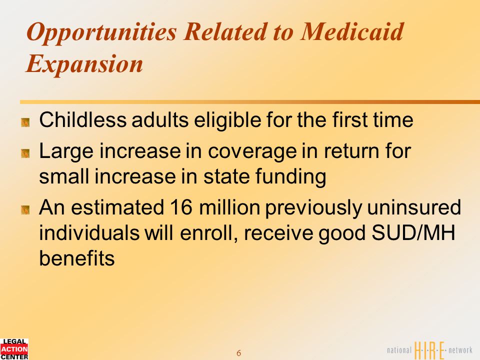 6 Opportunities Related to Medicaid Expansion Childless adults eligible for the first time Large increase in coverage in return for small increase in state funding An estimated 16 million previously uninsured individuals will enroll, receive good SUD/MH benefits