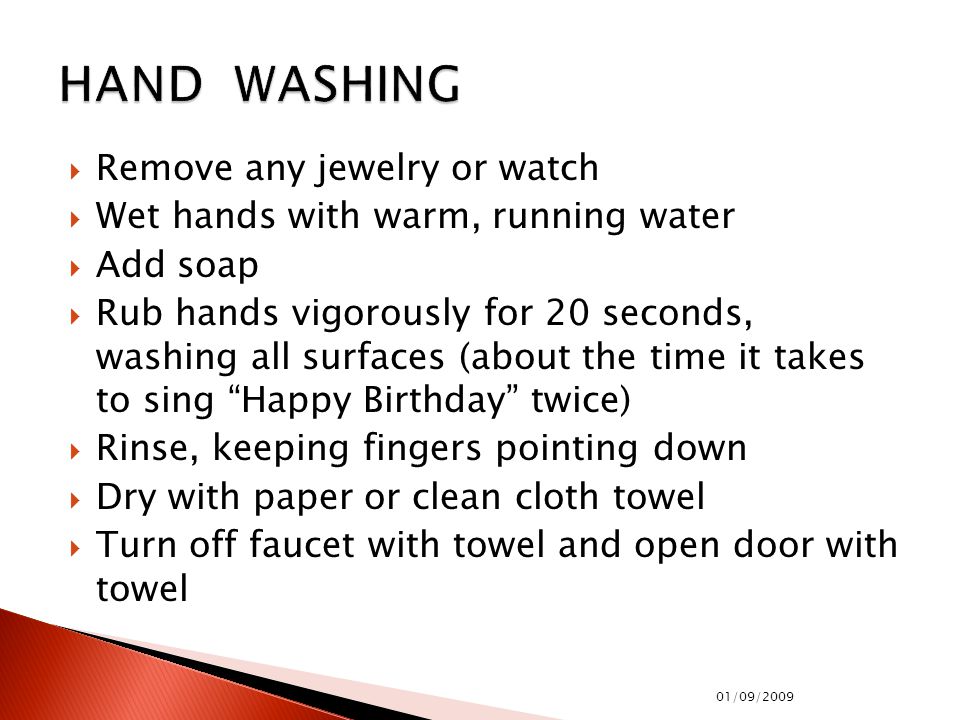  Remove any jewelry or watch  Wet hands with warm, running water  Add soap  Rub hands vigorously for 20 seconds, washing all surfaces (about the time it takes to sing Happy Birthday twice)  Rinse, keeping fingers pointing down  Dry with paper or clean cloth towel  Turn off faucet with towel and open door with towel 01/09/2009