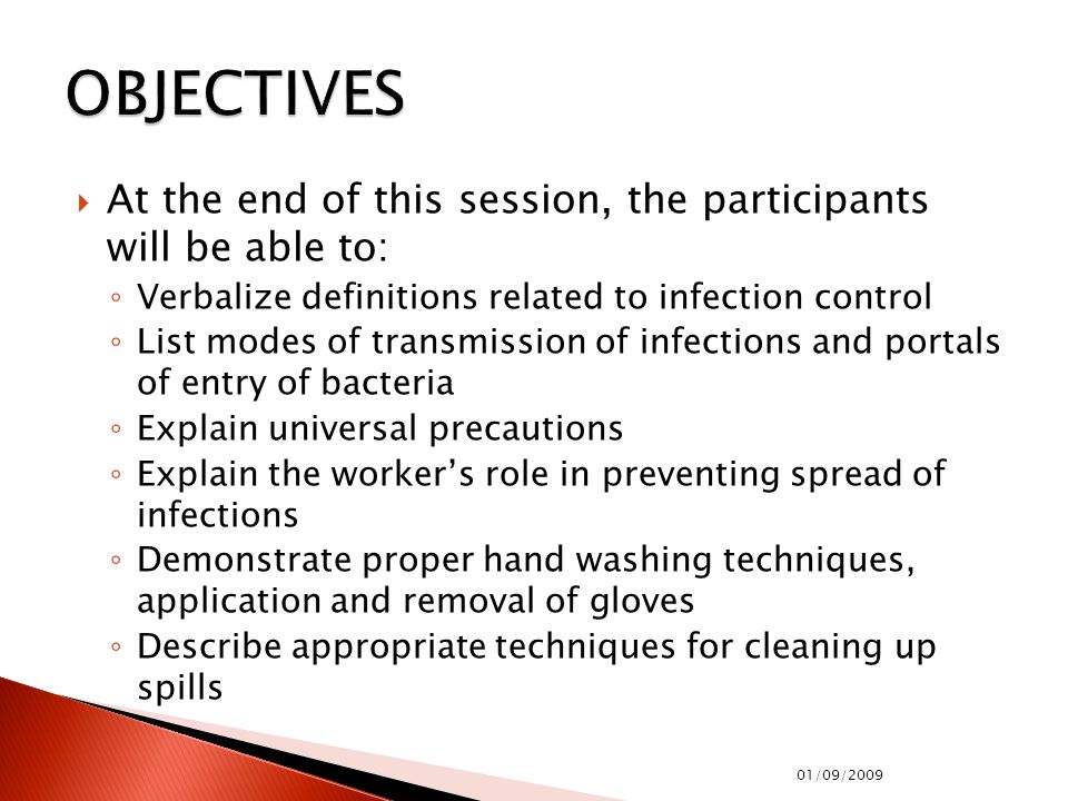  At the end of this session, the participants will be able to: ◦ Verbalize definitions related to infection control ◦ List modes of transmission of infections and portals of entry of bacteria ◦ Explain universal precautions ◦ Explain the worker’s role in preventing spread of infections ◦ Demonstrate proper hand washing techniques, application and removal of gloves ◦ Describe appropriate techniques for cleaning up spills 01/09/2009