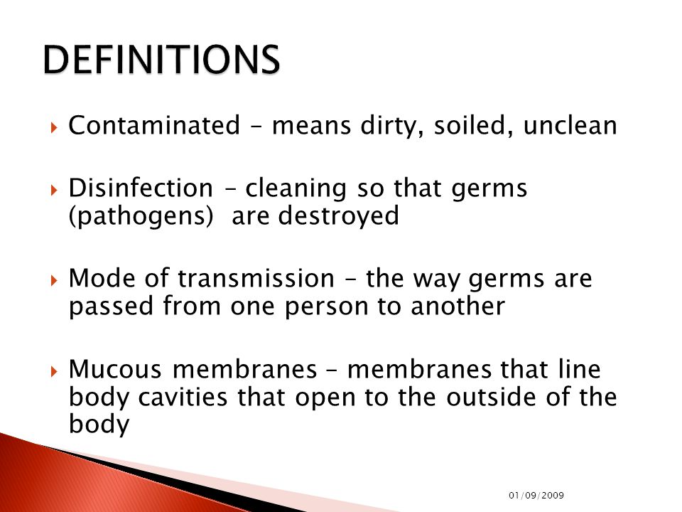  Contaminated – means dirty, soiled, unclean  Disinfection – cleaning so that germs (pathogens) are destroyed  Mode of transmission – the way germs are passed from one person to another  Mucous membranes – membranes that line body cavities that open to the outside of the body 01/09/2009