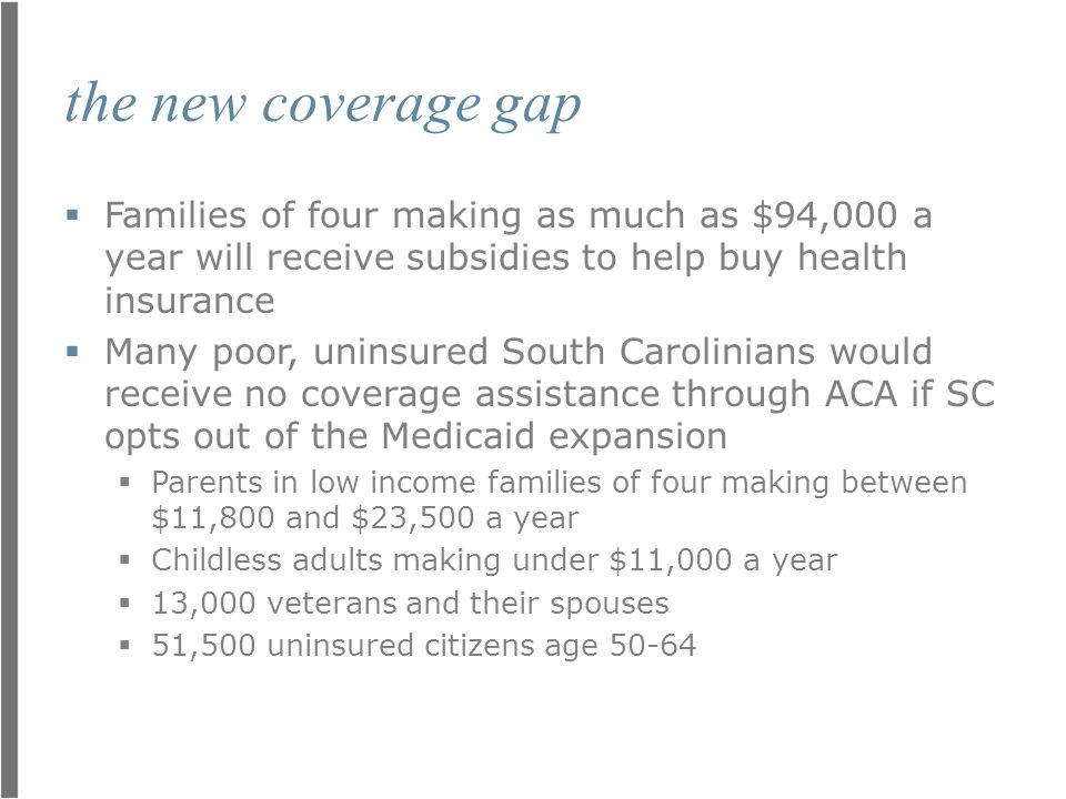 the new coverage gap  Families of four making as much as $94,000 a year will receive subsidies to help buy health insurance  Many poor, uninsured South Carolinians would receive no coverage assistance through ACA if SC opts out of the Medicaid expansion  Parents in low income families of four making between $11,800 and $23,500 a year  Childless adults making under $11,000 a year  13,000 veterans and their spouses  51,500 uninsured citizens age 50-64